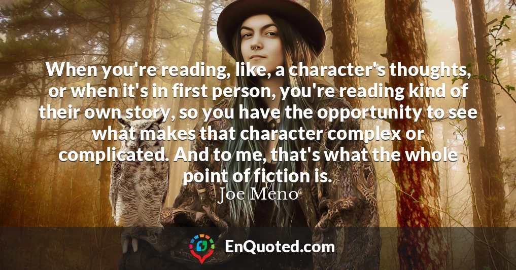 When you're reading, like, a character's thoughts, or when it's in first person, you're reading kind of their own story, so you have the opportunity to see what makes that character complex or complicated. And to me, that's what the whole point of fiction is.