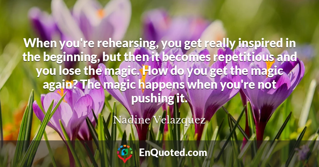 When you're rehearsing, you get really inspired in the beginning, but then it becomes repetitious and you lose the magic. How do you get the magic again? The magic happens when you're not pushing it.