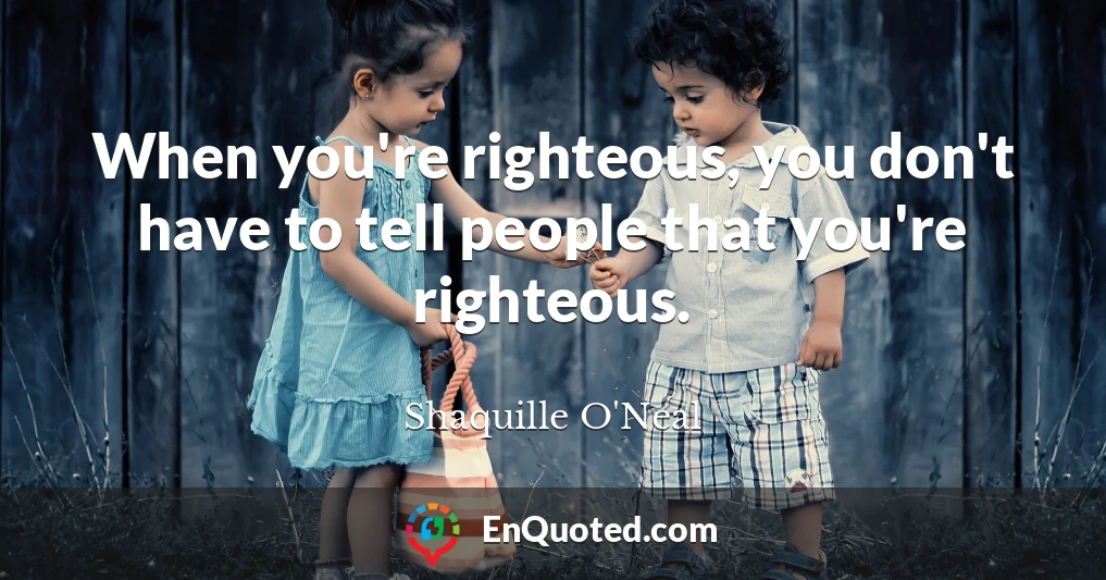 When you're righteous, you don't have to tell people that you're righteous.