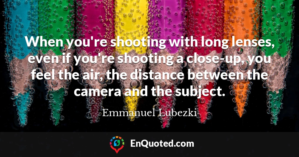 When you're shooting with long lenses, even if you're shooting a close-up, you feel the air, the distance between the camera and the subject.