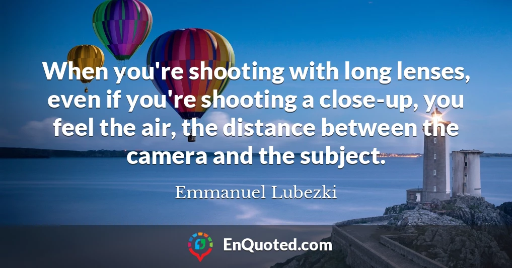 When you're shooting with long lenses, even if you're shooting a close-up, you feel the air, the distance between the camera and the subject.