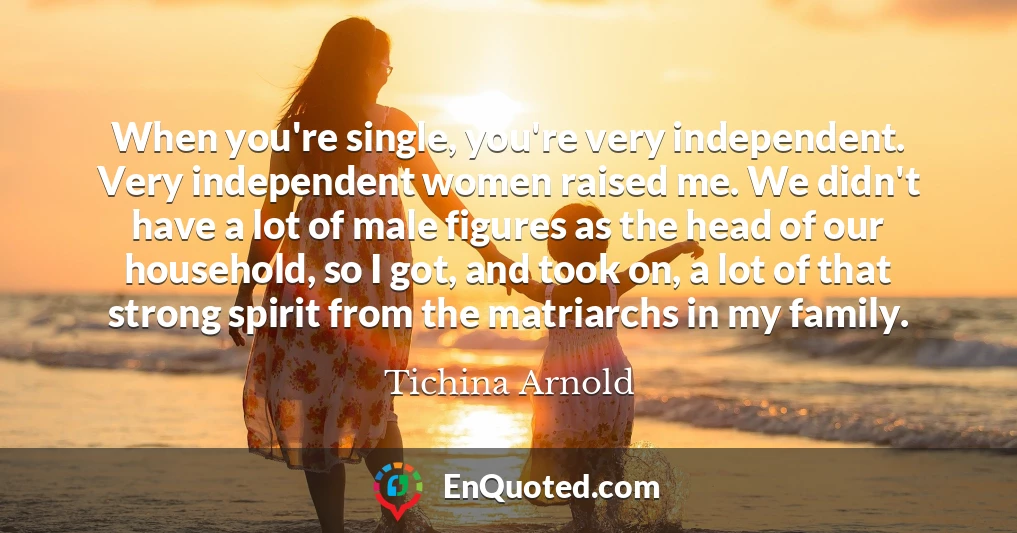 When you're single, you're very independent. Very independent women raised me. We didn't have a lot of male figures as the head of our household, so I got, and took on, a lot of that strong spirit from the matriarchs in my family.