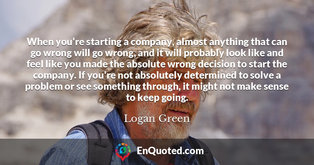 When you're starting a company, almost anything that can go wrong will go wrong, and it will probably look like and feel like you made the absolute wrong decision to start the company. If you're not absolutely determined to solve a problem or see something through, it might not make sense to keep going.