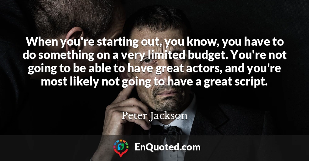 When you're starting out, you know, you have to do something on a very limited budget. You're not going to be able to have great actors, and you're most likely not going to have a great script.