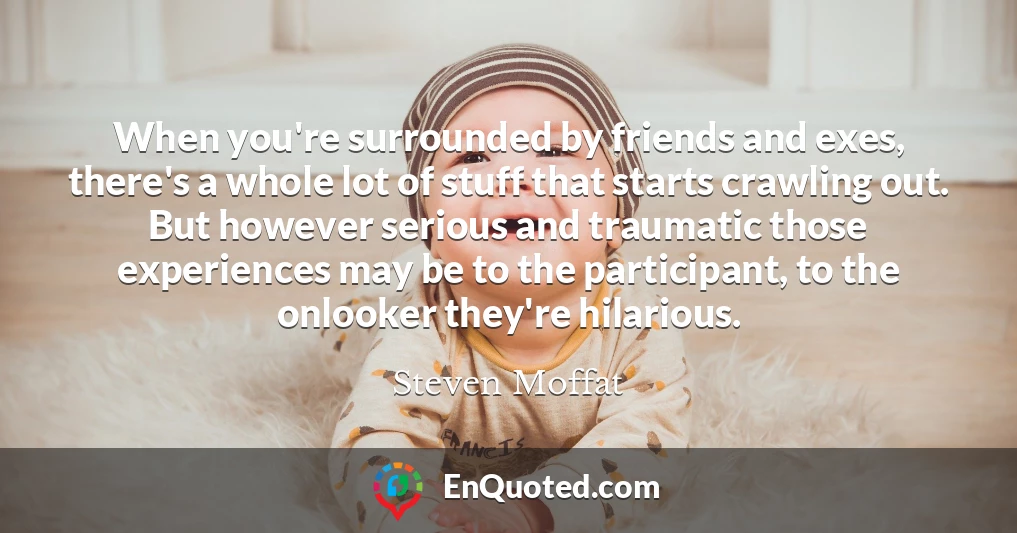 When you're surrounded by friends and exes, there's a whole lot of stuff that starts crawling out. But however serious and traumatic those experiences may be to the participant, to the onlooker they're hilarious.