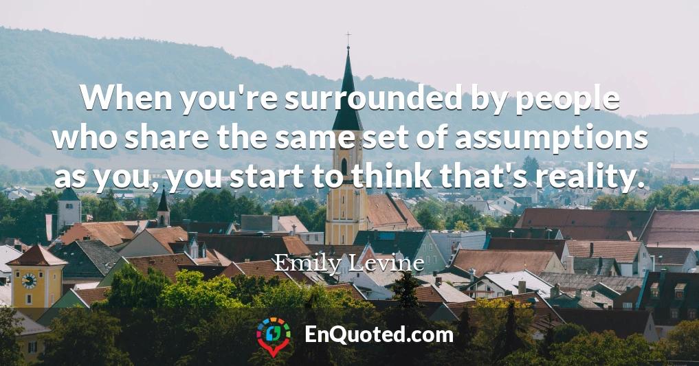 When you're surrounded by people who share the same set of assumptions as you, you start to think that's reality.