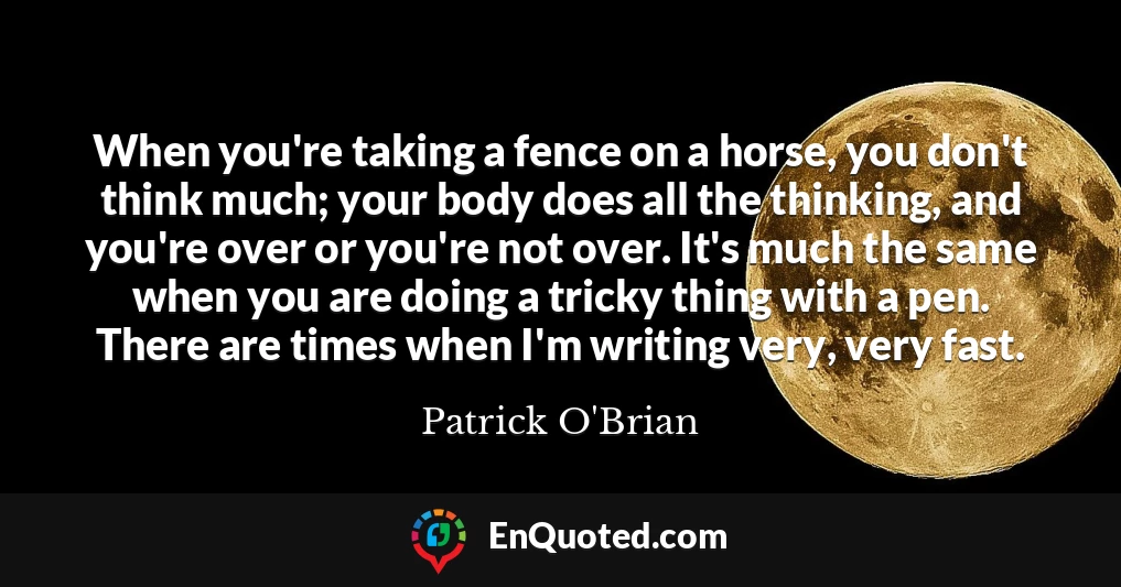 When you're taking a fence on a horse, you don't think much; your body does all the thinking, and you're over or you're not over. It's much the same when you are doing a tricky thing with a pen. There are times when I'm writing very, very fast.