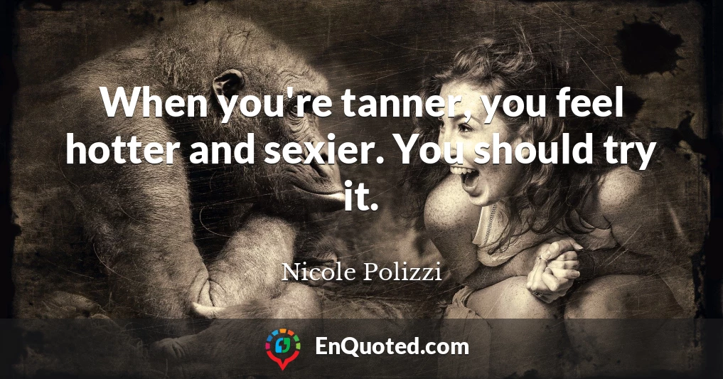 When you're tanner, you feel hotter and sexier. You should try it.