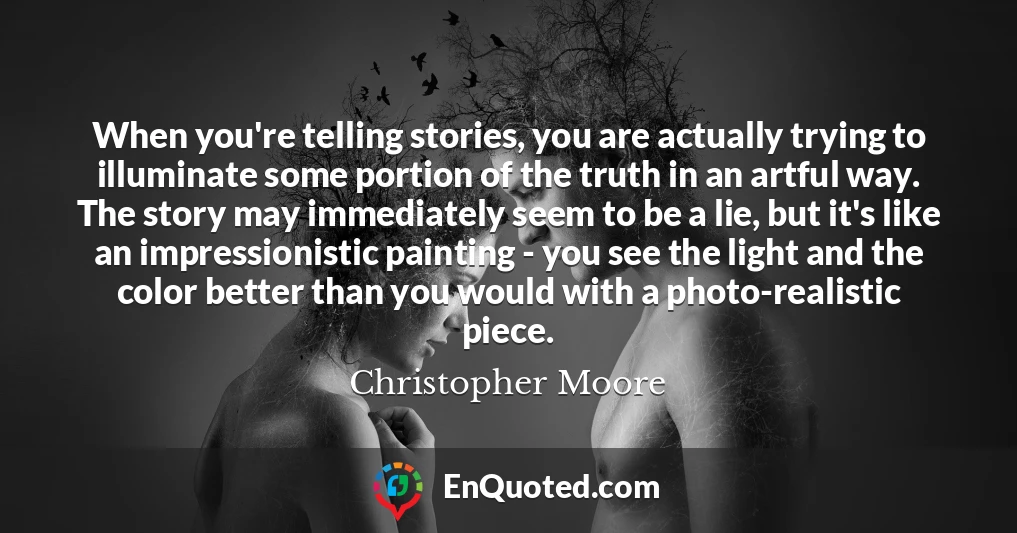 When you're telling stories, you are actually trying to illuminate some portion of the truth in an artful way. The story may immediately seem to be a lie, but it's like an impressionistic painting - you see the light and the color better than you would with a photo-realistic piece.