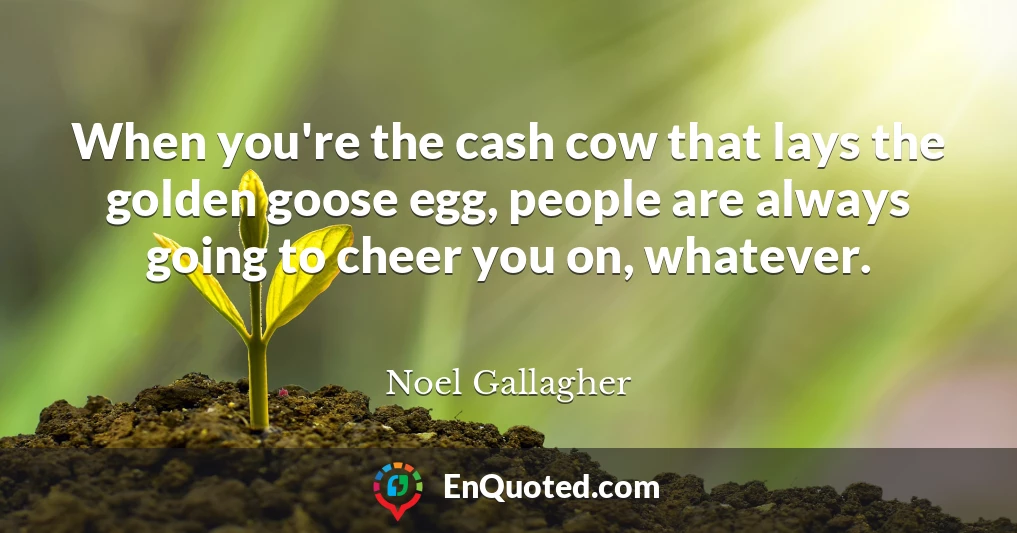 When you're the cash cow that lays the golden goose egg, people are always going to cheer you on, whatever.