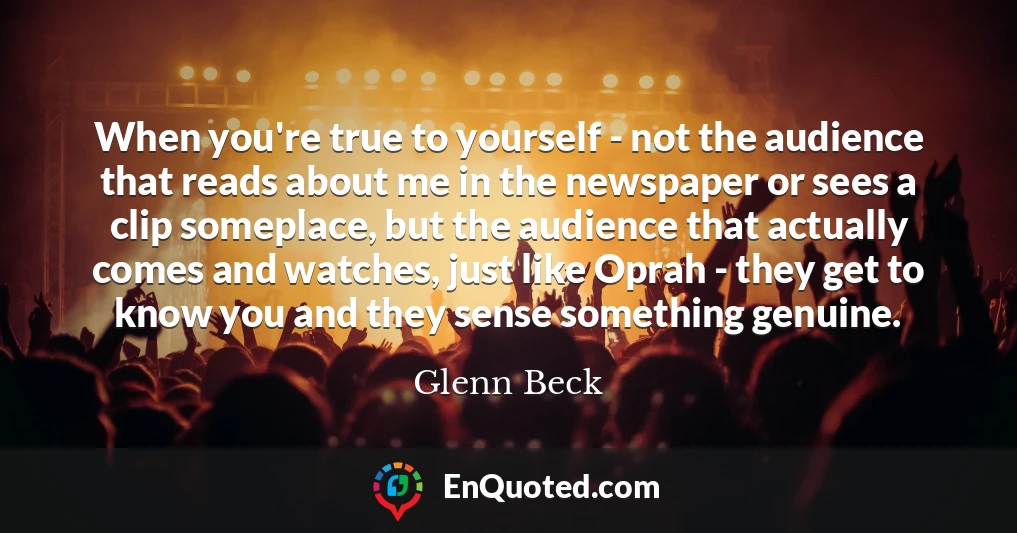 When you're true to yourself - not the audience that reads about me in the newspaper or sees a clip someplace, but the audience that actually comes and watches, just like Oprah - they get to know you and they sense something genuine.