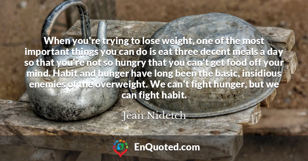 When you're trying to lose weight, one of the most important things you can do is eat three decent meals a day so that you're not so hungry that you can't get food off your mind. Habit and hunger have long been the basic, insidious enemies of the overweight. We can't fight hunger, but we can fight habit.