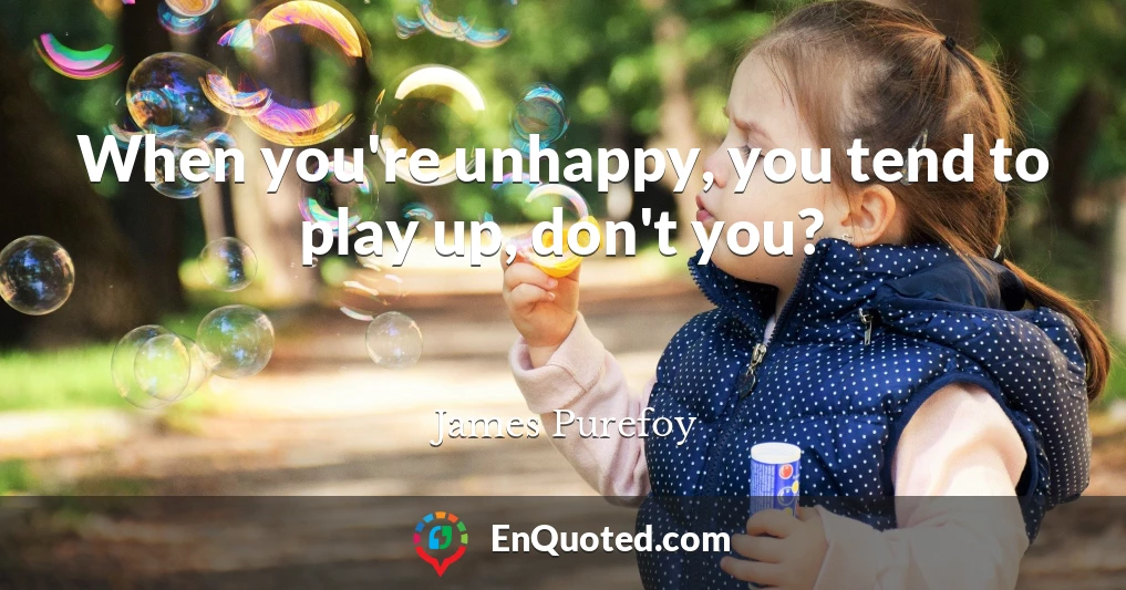 When you're unhappy, you tend to play up, don't you?