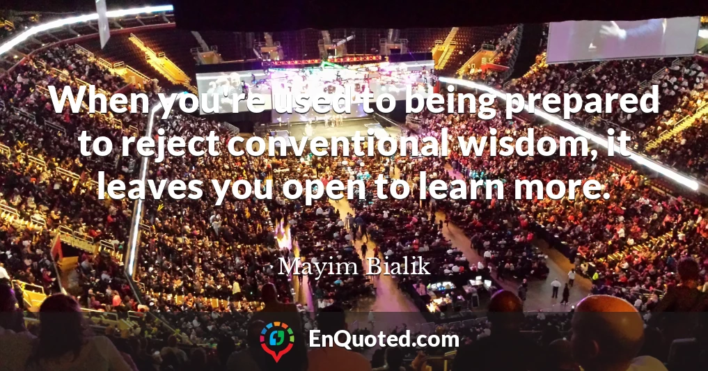 When you're used to being prepared to reject conventional wisdom, it leaves you open to learn more.