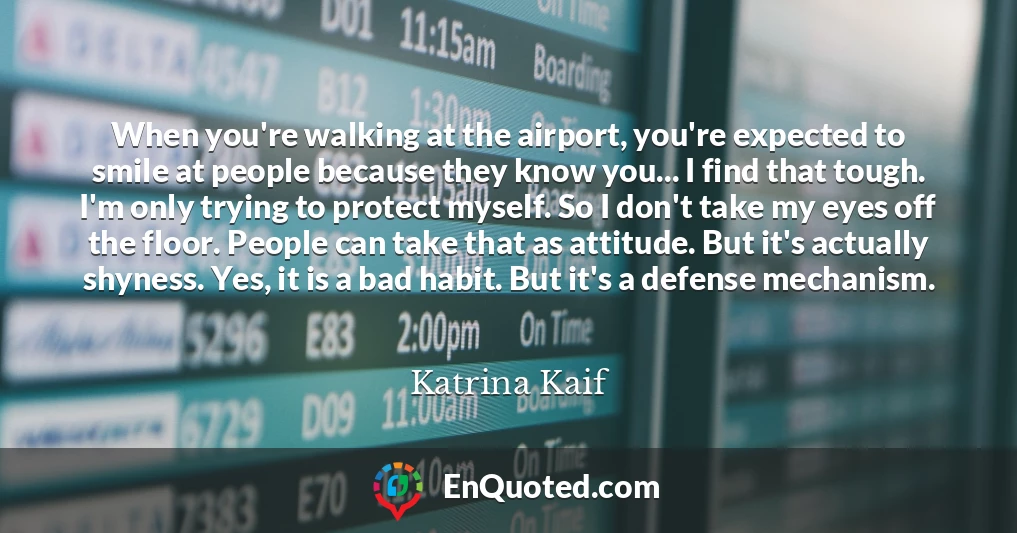 When you're walking at the airport, you're expected to smile at people because they know you... I find that tough. I'm only trying to protect myself. So I don't take my eyes off the floor. People can take that as attitude. But it's actually shyness. Yes, it is a bad habit. But it's a defense mechanism.