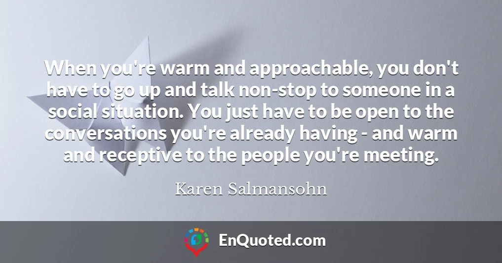 When you're warm and approachable, you don't have to go up and talk non-stop to someone in a social situation. You just have to be open to the conversations you're already having - and warm and receptive to the people you're meeting.