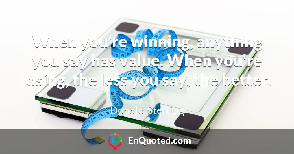 When you're winning, anything you say has value. When you're losing, the less you say, the better.