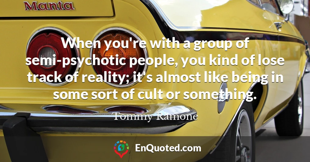 When you're with a group of semi-psychotic people, you kind of lose track of reality; it's almost like being in some sort of cult or something.