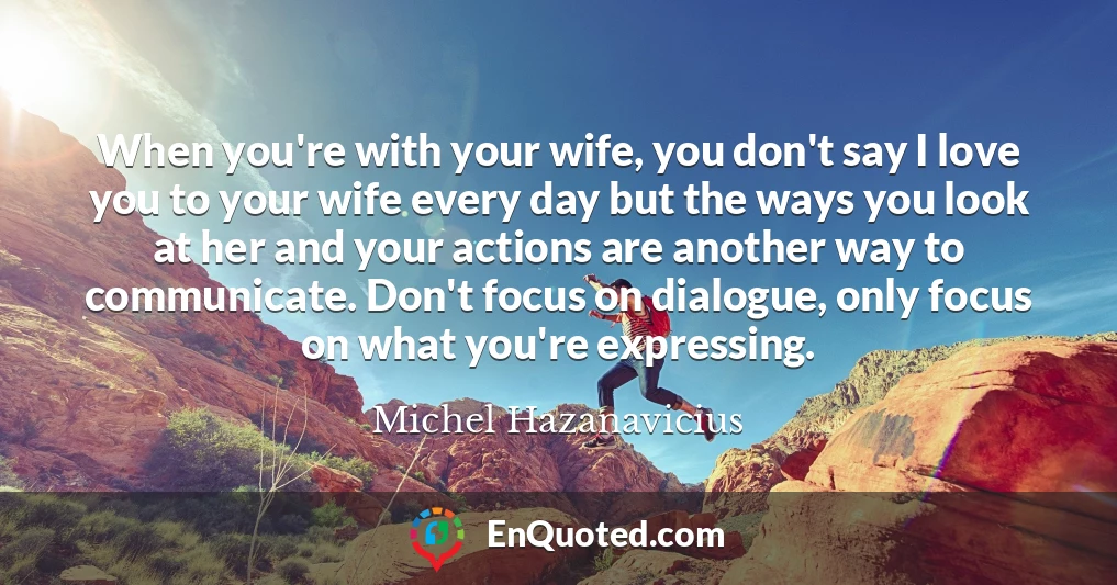 When you're with your wife, you don't say I love you to your wife every day but the ways you look at her and your actions are another way to communicate. Don't focus on dialogue, only focus on what you're expressing.