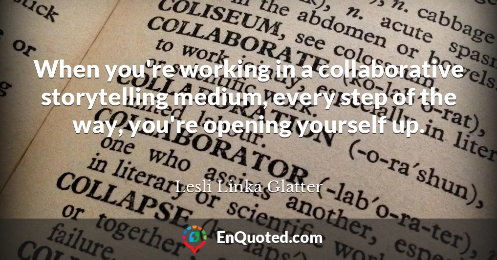 When you're working in a collaborative storytelling medium, every step of the way, you're opening yourself up.