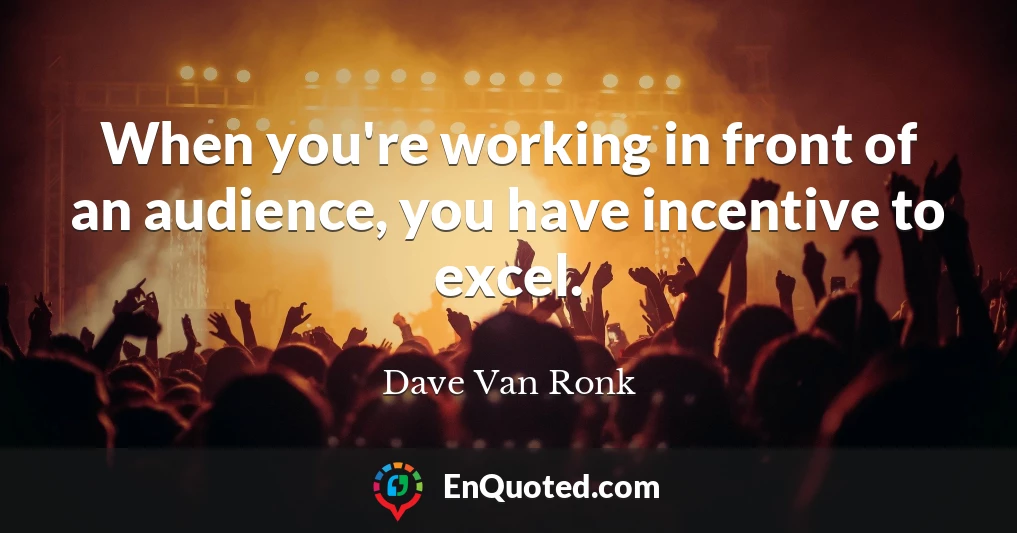 When you're working in front of an audience, you have incentive to excel.