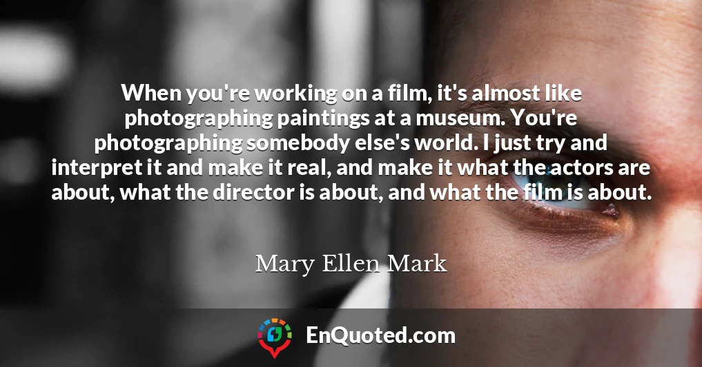 When you're working on a film, it's almost like photographing paintings at a museum. You're photographing somebody else's world. I just try and interpret it and make it real, and make it what the actors are about, what the director is about, and what the film is about.