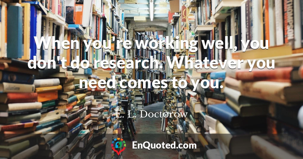 When you're working well, you don't do research. Whatever you need comes to you.