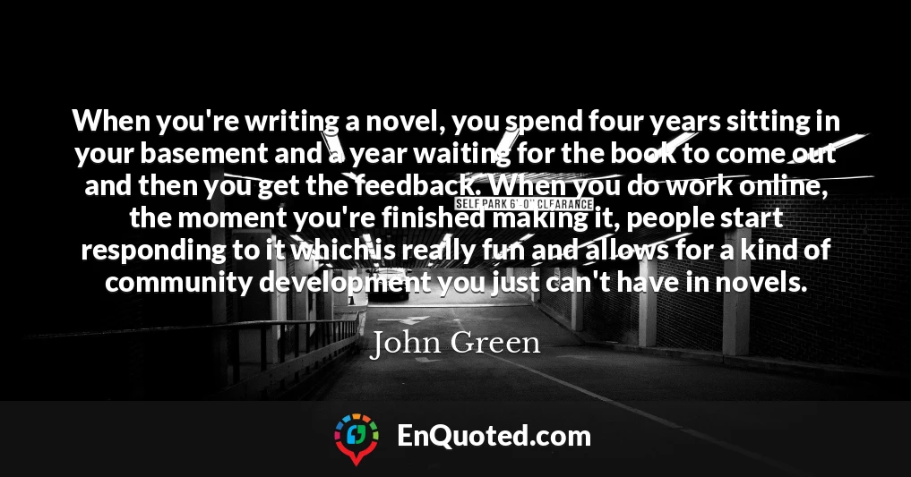 When you're writing a novel, you spend four years sitting in your basement and a year waiting for the book to come out and then you get the feedback. When you do work online, the moment you're finished making it, people start responding to it which is really fun and allows for a kind of community development you just can't have in novels.