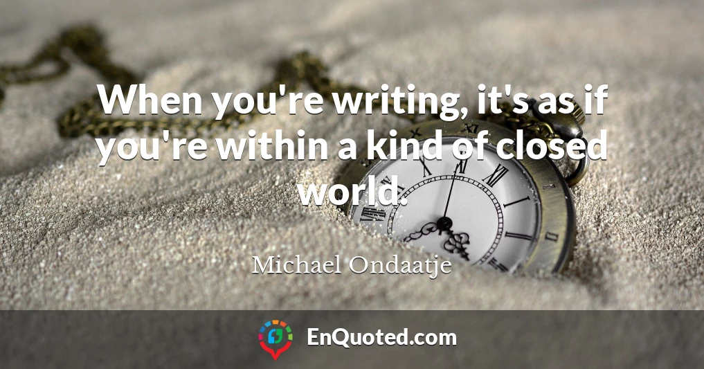 When you're writing, it's as if you're within a kind of closed world.