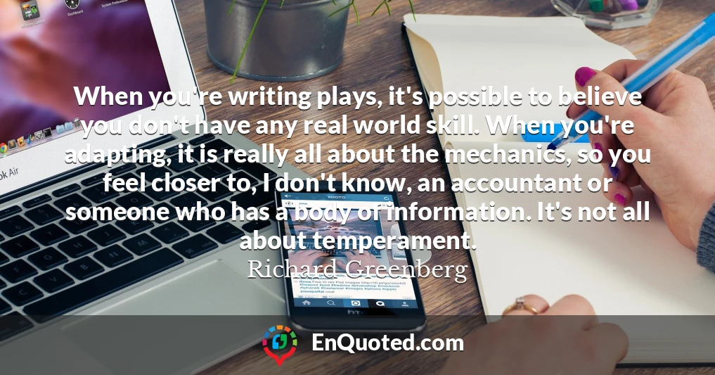 When you're writing plays, it's possible to believe you don't have any real world skill. When you're adapting, it is really all about the mechanics, so you feel closer to, I don't know, an accountant or someone who has a body of information. It's not all about temperament.