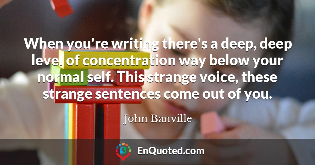 When you're writing there's a deep, deep level of concentration way below your normal self. This strange voice, these strange sentences come out of you.