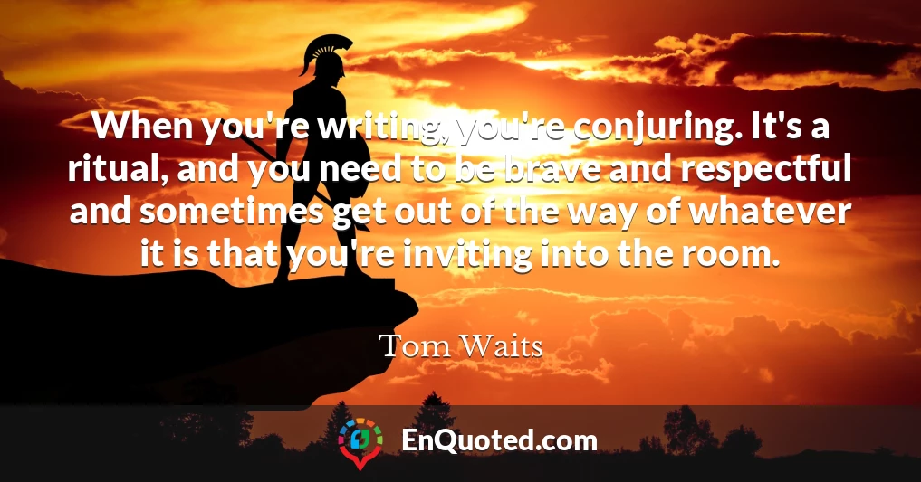 When you're writing, you're conjuring. It's a ritual, and you need to be brave and respectful and sometimes get out of the way of whatever it is that you're inviting into the room.