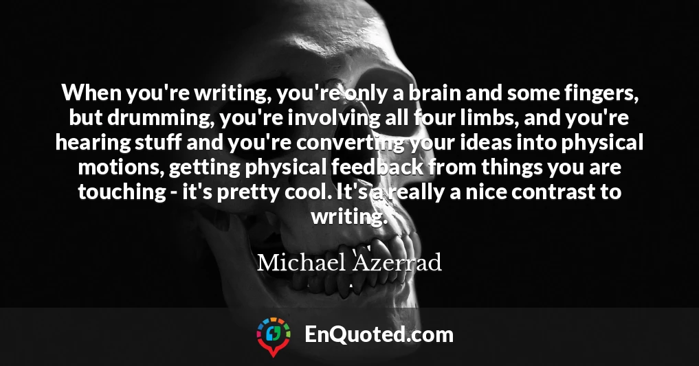 When you're writing, you're only a brain and some fingers, but drumming, you're involving all four limbs, and you're hearing stuff and you're converting your ideas into physical motions, getting physical feedback from things you are touching - it's pretty cool. It's a really a nice contrast to writing.