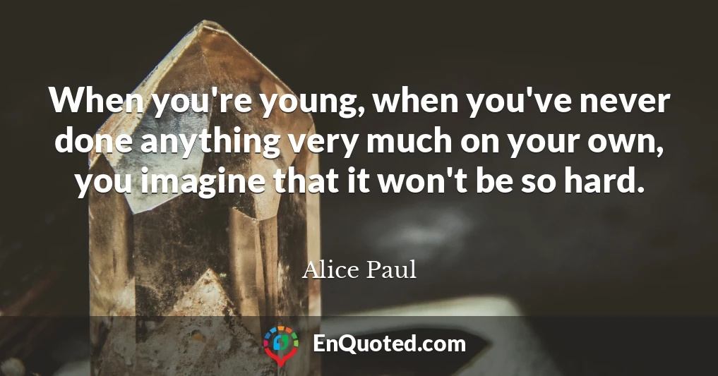 When you're young, when you've never done anything very much on your own, you imagine that it won't be so hard.