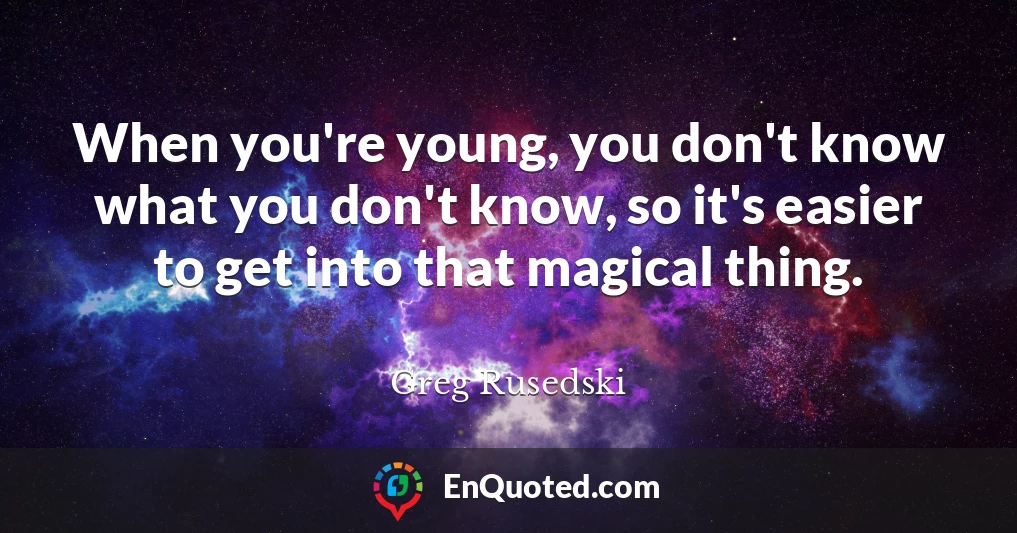 When you're young, you don't know what you don't know, so it's easier to get into that magical thing.