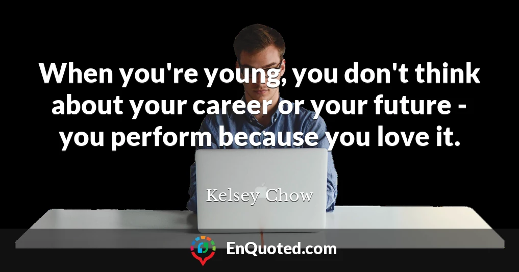 When you're young, you don't think about your career or your future - you perform because you love it.