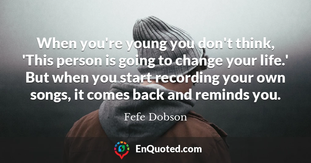 When you're young you don't think, 'This person is going to change your life.' But when you start recording your own songs, it comes back and reminds you.