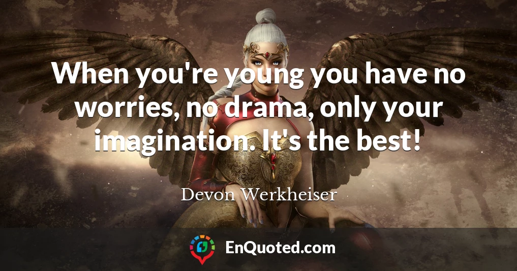 When you're young you have no worries, no drama, only your imagination. It's the best!