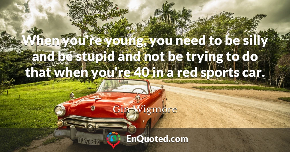When you're young, you need to be silly and be stupid and not be trying to do that when you're 40 in a red sports car.