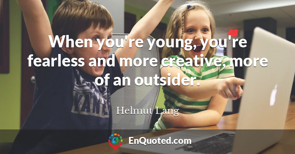 When you're young, you're fearless and more creative, more of an outsider.