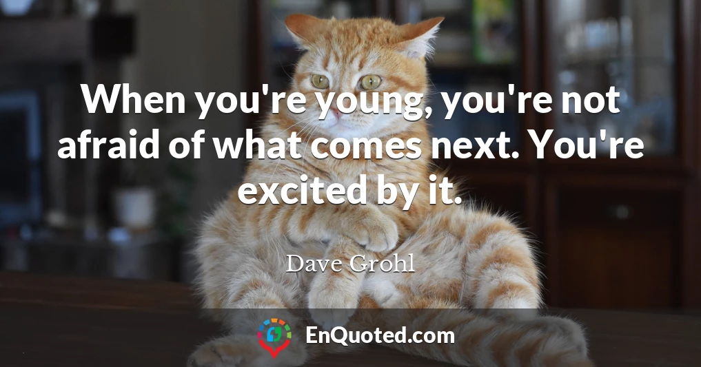 When you're young, you're not afraid of what comes next. You're excited by it.