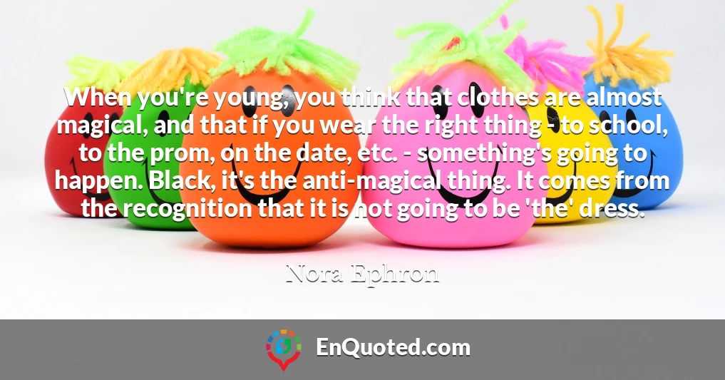 When you're young, you think that clothes are almost magical, and that if you wear the right thing - to school, to the prom, on the date, etc. - something's going to happen. Black, it's the anti-magical thing. It comes from the recognition that it is not going to be 'the' dress.