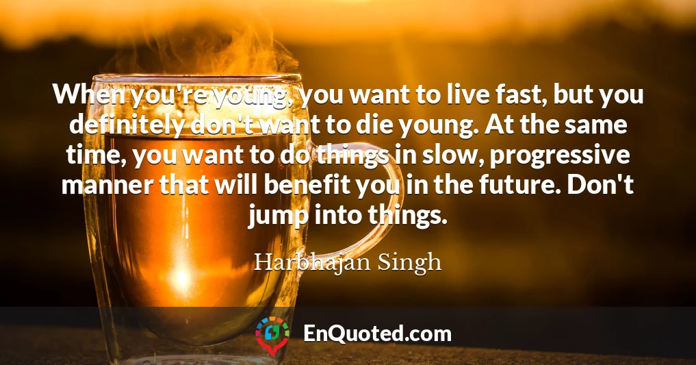 When you're young, you want to live fast, but you definitely don't want to die young. At the same time, you want to do things in slow, progressive manner that will benefit you in the future. Don't jump into things.