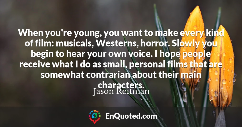When you're young, you want to make every kind of film: musicals, Westerns, horror. Slowly you begin to hear your own voice. I hope people receive what I do as small, personal films that are somewhat contrarian about their main characters.