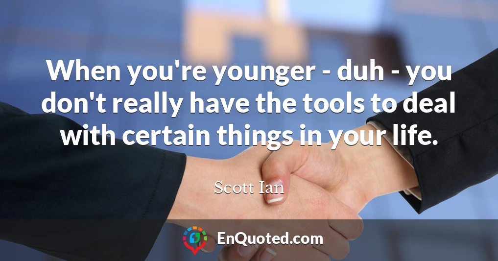 When you're younger - duh - you don't really have the tools to deal with certain things in your life.