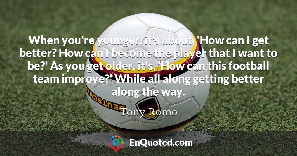 When you're younger, it's about, 'How can I get better? How can I become the player that I want to be?' As you get older, it's, 'How can this football team improve?' While all along getting better along the way.