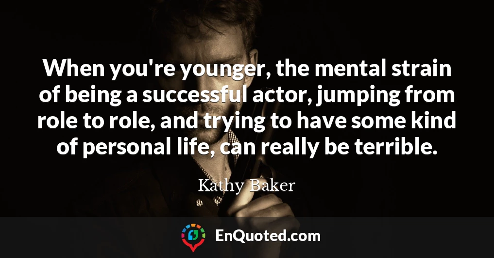 When you're younger, the mental strain of being a successful actor, jumping from role to role, and trying to have some kind of personal life, can really be terrible.