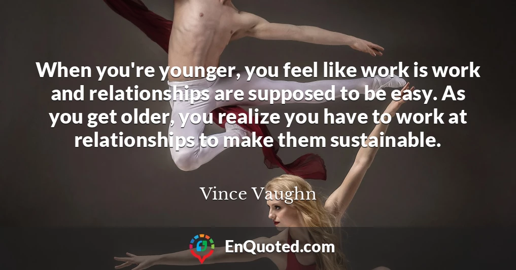When you're younger, you feel like work is work and relationships are supposed to be easy. As you get older, you realize you have to work at relationships to make them sustainable.