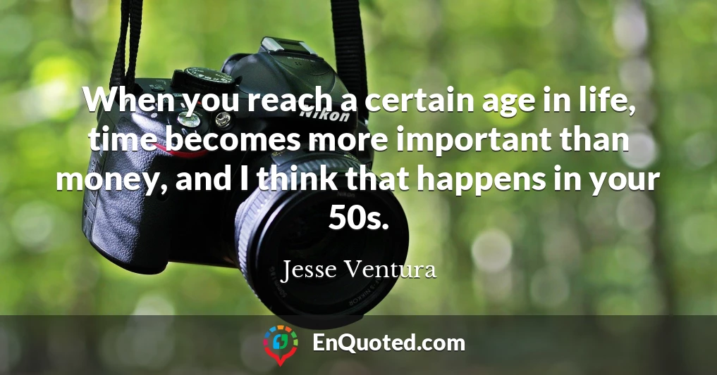 When you reach a certain age in life, time becomes more important than money, and I think that happens in your 50s.