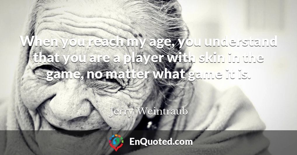 When you reach my age, you understand that you are a player with skin in the game, no matter what game it is.